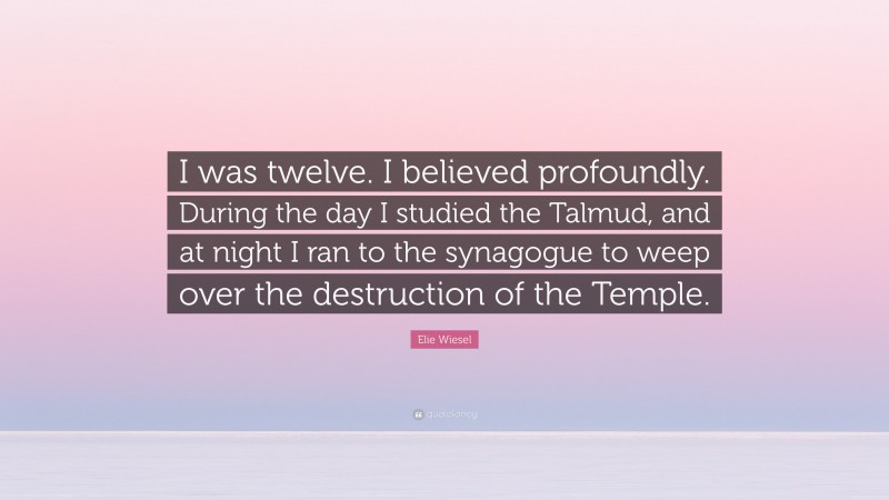 Elie Wiesel Quote: “I was twelve. I believed profoundly. During the day I studied the Talmud, and at night I ran to the synagogue to weep over the destruction of the Temple.”