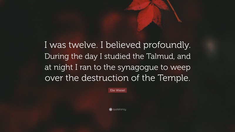 Elie Wiesel Quote: “I was twelve. I believed profoundly. During the day I studied the Talmud, and at night I ran to the synagogue to weep over the destruction of the Temple.”