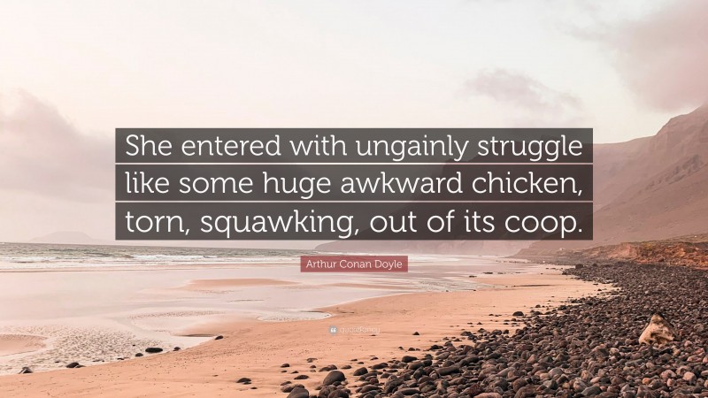 Arthur Conan Doyle Quote: “She entered with ungainly struggle like some huge awkward chicken, torn, squawking, out of its coop.”