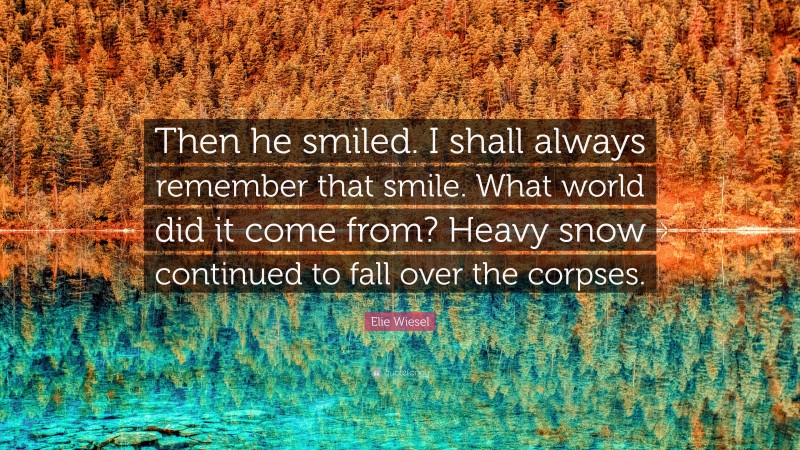 Elie Wiesel Quote: “Then he smiled. I shall always remember that smile. What world did it come from? Heavy snow continued to fall over the corpses.”