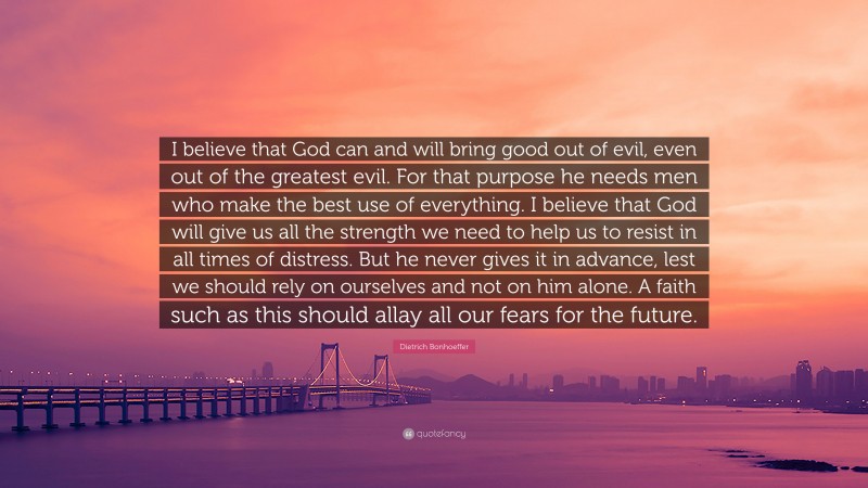 Dietrich Bonhoeffer Quote: “I believe that God can and will bring good out of evil, even out of the greatest evil. For that purpose he needs men who make the best use of everything. I believe that God will give us all the strength we need to help us to resist in all times of distress. But he never gives it in advance, lest we should rely on ourselves and not on him alone. A faith such as this should allay all our fears for the future.”