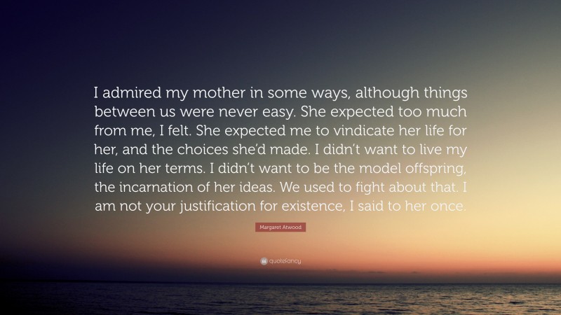 Margaret Atwood Quote: “I admired my mother in some ways, although things between us were never easy. She expected too much from me, I felt. She expected me to vindicate her life for her, and the choices she’d made. I didn’t want to live my life on her terms. I didn’t want to be the model offspring, the incarnation of her ideas. We used to fight about that. I am not your justification for existence, I said to her once.”