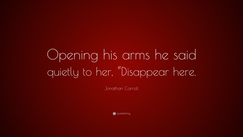 Jonathan Carroll Quote: “Opening his arms he said quietly to her, “Disappear here.”