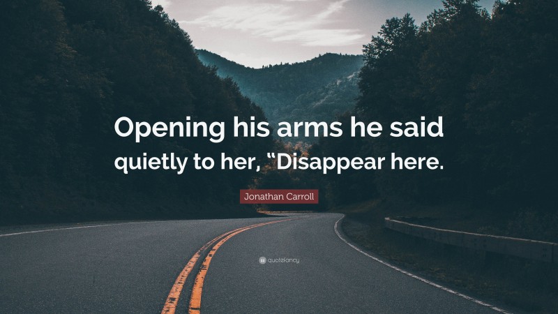 Jonathan Carroll Quote: “Opening his arms he said quietly to her, “Disappear here.”