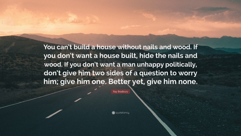 Ray Bradbury Quote: “You can’t build a house without nails and wood. If you don’t want a house built, hide the nails and wood. If you don’t want a man unhappy politically, don’t give him two sides of a question to worry him; give him one. Better yet, give him none.”
