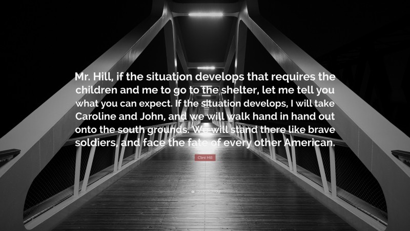 Clint Hill Quote: “Mr. Hill, if the situation develops that requires the children and me to go to the shelter, let me tell you what you can expect. If the situation develops, I will take Caroline and John, and we will walk hand in hand out onto the south grounds. We will stand there like brave soldiers, and face the fate of every other American.”