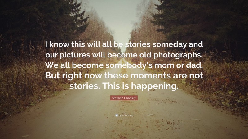 Stephen Chbosky Quote: “I know this will all be stories someday and our pictures will become old photographs. We all become somebody’s mom or dad. But right now these moments are not stories. This is happening.”