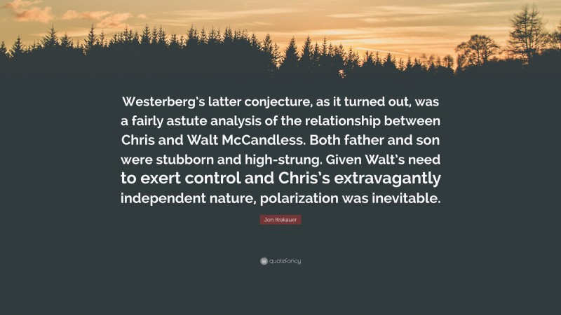 Jon Krakauer Quote: “Westerberg’s latter conjecture, as it turned out, was a fairly astute analysis of the relationship between Chris and Walt McCandless. Both father and son were stubborn and high-strung. Given Walt’s need to exert control and Chris’s extravagantly independent nature, polarization was inevitable.”