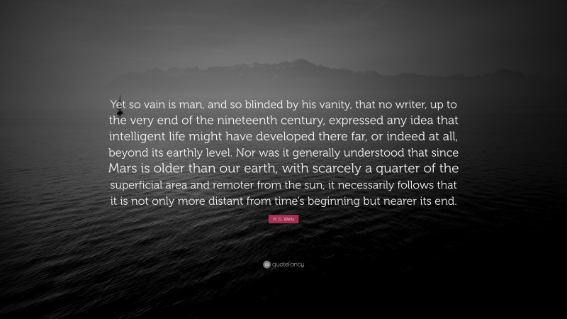 H. G. Wells Quote: “Yet so vain is man, and so blinded by his vanity, that no writer, up to the very end of the nineteenth century, expressed any idea that intelligent life might have developed there far, or indeed at all, beyond its earthly level. Nor was it generally understood that since Mars is older than our earth, with scarcely a quarter of the superficial area and remoter from the sun, it necessarily follows that it is not only more distant from time’s beginning but nearer its end.”