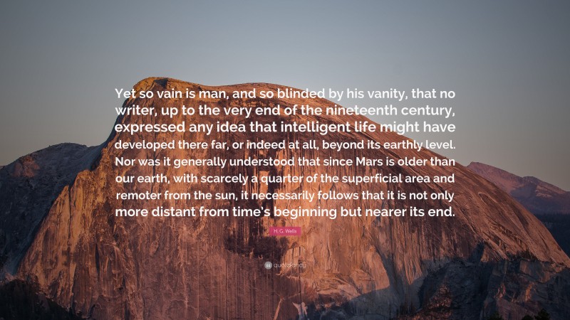H. G. Wells Quote: “Yet so vain is man, and so blinded by his vanity, that no writer, up to the very end of the nineteenth century, expressed any idea that intelligent life might have developed there far, or indeed at all, beyond its earthly level. Nor was it generally understood that since Mars is older than our earth, with scarcely a quarter of the superficial area and remoter from the sun, it necessarily follows that it is not only more distant from time’s beginning but nearer its end.”