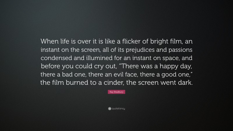 Ray Bradbury Quote: “When life is over it is like a flicker of bright film, an instant on the screen, all of its prejudices and passions condensed and illumined for an instant on space, and before you could cry out, “There was a happy day, there a bad one, there an evil face, there a good one,” the film burned to a cinder, the screen went dark.”