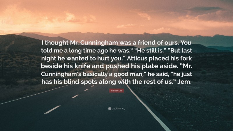 Harper Lee Quote: “I thought Mr. Cunningham was a friend of ours. You told me a long time ago he was.” “He still is.” “But last night he wanted to hurt you.” Atticus placed his fork beside his knife and pushed his plate aside. “Mr. Cunningham’s basically a good man,” he said, “he just has his blind spots along with the rest of us.” Jem.”