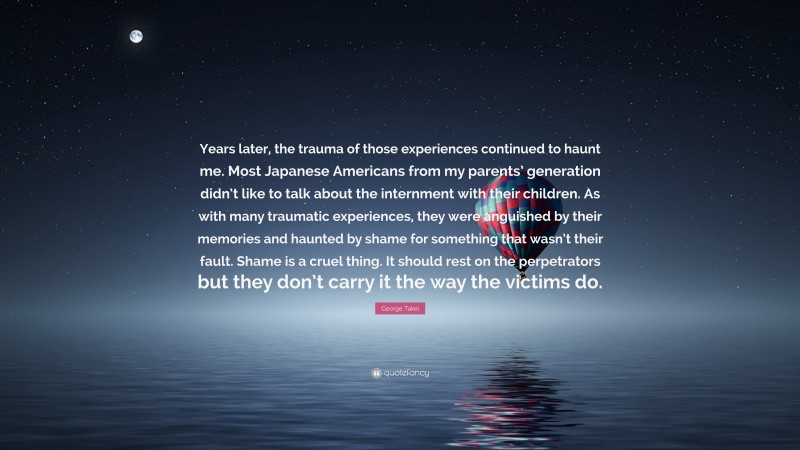 George Takei Quote: “Years later, the trauma of those experiences continued to haunt me. Most Japanese Americans from my parents’ generation didn’t like to talk about the internment with their children. As with many traumatic experiences, they were anguished by their memories and haunted by shame for something that wasn’t their fault. Shame is a cruel thing. It should rest on the perpetrators but they don’t carry it the way the victims do.”