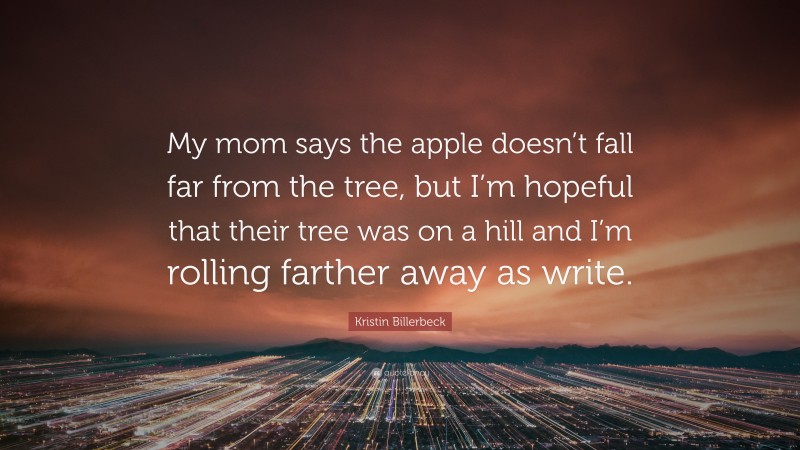 Kristin Billerbeck Quote: “My mom says the apple doesn’t fall far from the tree, but I’m hopeful that their tree was on a hill and I’m rolling farther away as write.”