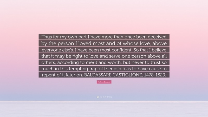 Robert Greene Quote: “Thus for my own part I have more than once been deceived by the person I loved most and of whose love, above everyone else’s, I have been most confident. So that I believe that it may be right to love and serve one person above all others, according to merit and worth, but never to trust so much in this tempting trap of friendship as to have cause to repent of it later on. BALDASSARE CASTIGLIONE, 1478-1529.”