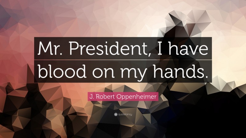 J. Robert Oppenheimer Quote: “Mr. President, I have blood on my hands.”