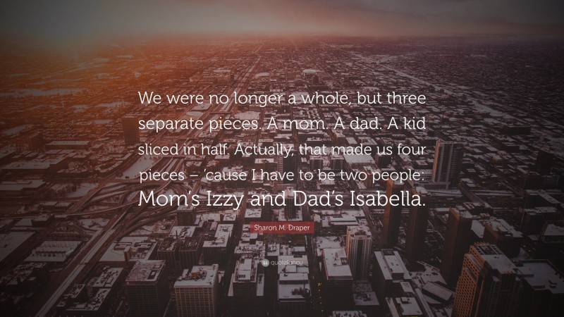 Sharon M. Draper Quote: “We were no longer a whole, but three separate pieces. A mom. A dad. A kid sliced in half. Actually, that made us four pieces – ’cause I have to be two people: Mom’s Izzy and Dad’s Isabella.”
