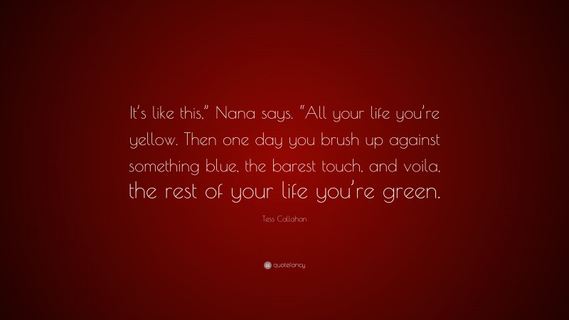Tess Callahan Quote: “It’s like this,” Nana says. “All your life you’re yellow. Then one day you brush up against something blue, the barest touch, and voila, the rest of your life you’re green.”