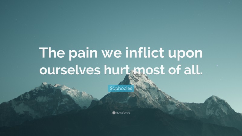 Sophocles Quote: “The pain we inflict upon ourselves hurt most of all.”