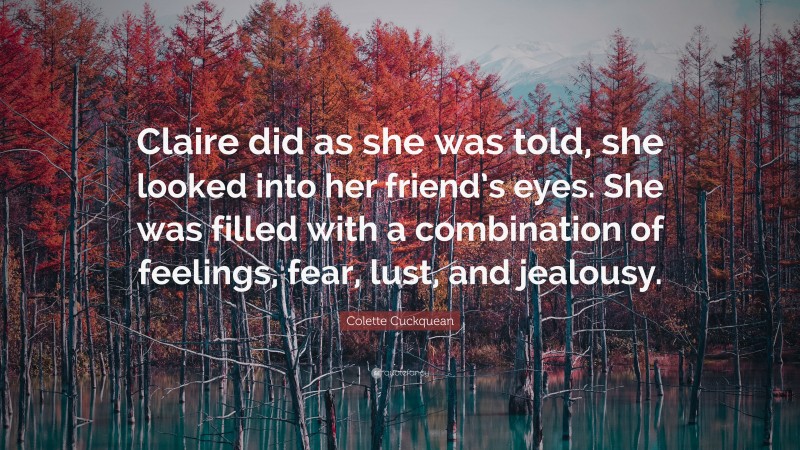 Colette Cuckquean Quote: “Claire did as she was told, she looked into her friend’s eyes. She was filled with a combination of feelings, fear, lust, and jealousy.”