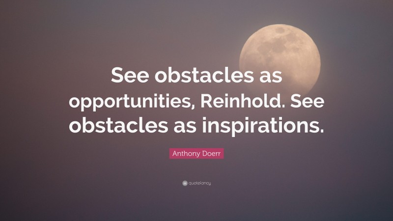 Anthony Doerr Quote: “See obstacles as opportunities, Reinhold. See obstacles as inspirations.”