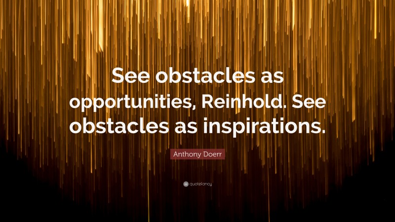 Anthony Doerr Quote: “See obstacles as opportunities, Reinhold. See obstacles as inspirations.”