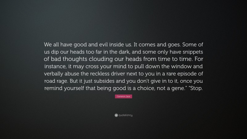 Cameron Jace Quote: “We all have good and evil inside us. It comes and goes. Some of us dip our heads too far in the dark, and some only have snippets of bad thoughts clouding our heads from time to time. For instance, it may cross your mind to pull down the window and verbally abuse the reckless driver next to you in a rare episode of road rage. But it just subsides and you don’t give in to it, once you remind yourself that being good is a choice, not a gene.” “Stop.”