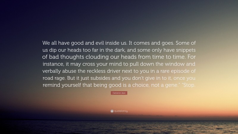 Cameron Jace Quote: “We all have good and evil inside us. It comes and goes. Some of us dip our heads too far in the dark, and some only have snippets of bad thoughts clouding our heads from time to time. For instance, it may cross your mind to pull down the window and verbally abuse the reckless driver next to you in a rare episode of road rage. But it just subsides and you don’t give in to it, once you remind yourself that being good is a choice, not a gene.” “Stop.”
