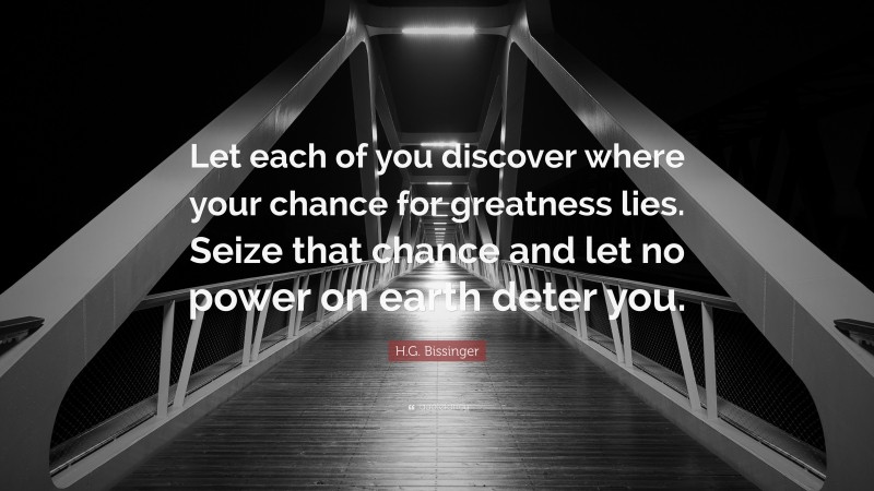 H.G. Bissinger Quote: “Let each of you discover where your chance for greatness lies. Seize that chance and let no power on earth deter you.”