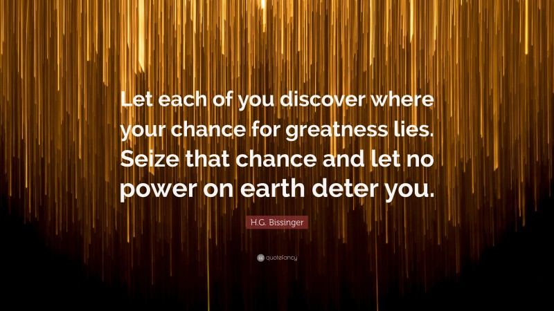H.G. Bissinger Quote: “Let each of you discover where your chance for greatness lies. Seize that chance and let no power on earth deter you.”