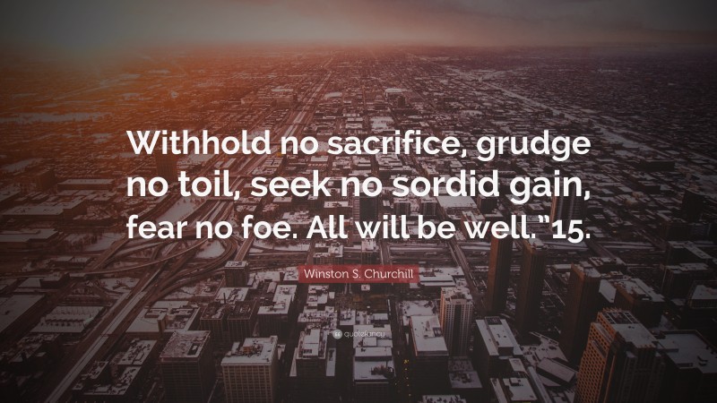 Winston S. Churchill Quote: “Withhold no sacrifice, grudge no toil, seek no sordid gain, fear no foe. All will be well.”15.”