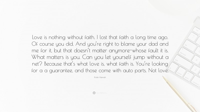 Kristin Hannah Quote: “Love is nothing without faith. I lost that faith a long time ago. Of course you did. And you’re right to blame your dad and me for it, but that doesn’t matter anymore-whose fault it is. What matters is you. Can you let yourself jump without a net? Because that’s what love is, what faith is. You’re looking for a a guarantee, and those come with auto parts. Not love.”