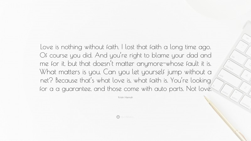 Kristin Hannah Quote: “Love is nothing without faith. I lost that faith a long time ago. Of course you did. And you’re right to blame your dad and me for it, but that doesn’t matter anymore-whose fault it is. What matters is you. Can you let yourself jump without a net? Because that’s what love is, what faith is. You’re looking for a a guarantee, and those come with auto parts. Not love.”