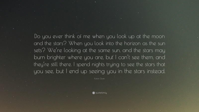 Karen Quan Quote: “Do you ever think of me when you look up at the moon and the stars? When you look into the horizon as the sun sets? We’re looking at the same sun, and the stars may burn brighter where you are, but I can’t see them, and they’re still there. I spend nights trying to see the stars that you see, but I end up seeing you in the stars instead.”