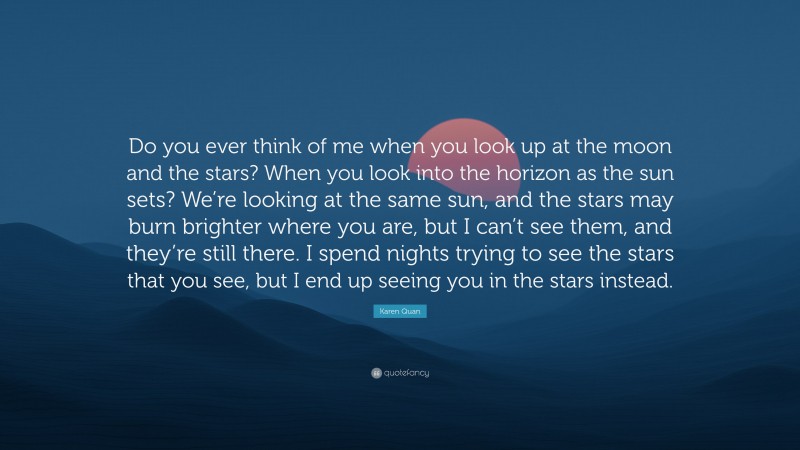 Karen Quan Quote: “Do you ever think of me when you look up at the moon and the stars? When you look into the horizon as the sun sets? We’re looking at the same sun, and the stars may burn brighter where you are, but I can’t see them, and they’re still there. I spend nights trying to see the stars that you see, but I end up seeing you in the stars instead.”