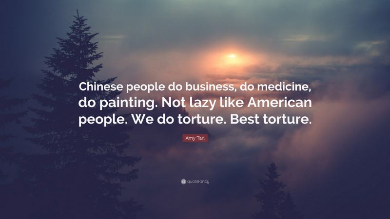 Amy Tan Quote: “Chinese people do business, do medicine, do painting. Not lazy like American people. We do torture. Best torture.”