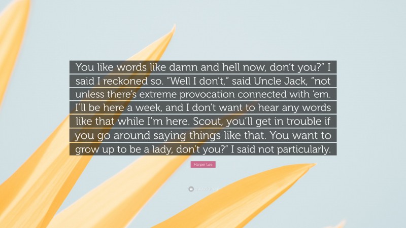 Harper Lee Quote: “You like words like damn and hell now, don’t you?” I said I reckoned so. “Well I don’t,” said Uncle Jack, “not unless there’s extreme provocation connected with ’em. I’ll be here a week, and I don’t want to hear any words like that while I’m here. Scout, you’ll get in trouble if you go around saying things like that. You want to grow up to be a lady, don’t you?” I said not particularly.”