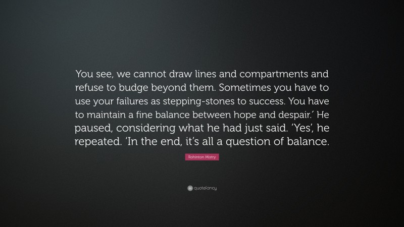 Rohinton Mistry Quote: “You see, we cannot draw lines and compartments and refuse to budge beyond them. Sometimes you have to use your failures as stepping-stones to success. You have to maintain a fine balance between hope and despair.′ He paused, considering what he had just said. ‘Yes’, he repeated. ‘In the end, it’s all a question of balance.”