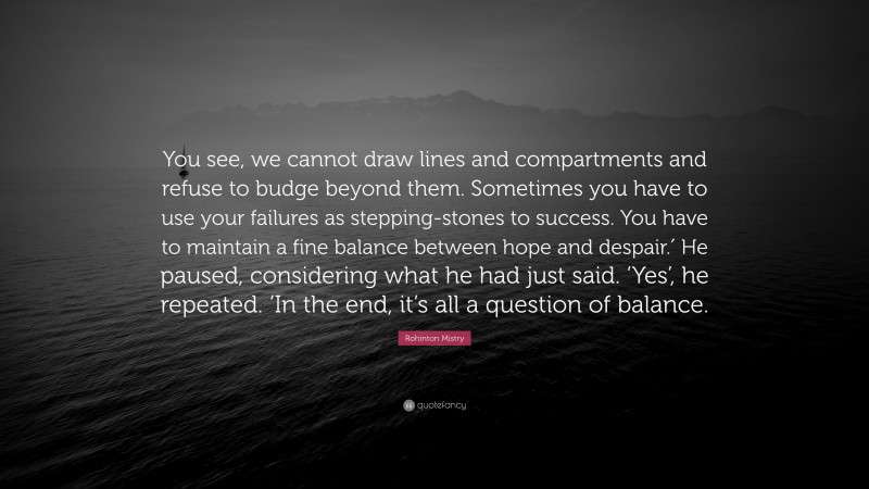 Rohinton Mistry Quote: “You see, we cannot draw lines and compartments and refuse to budge beyond them. Sometimes you have to use your failures as stepping-stones to success. You have to maintain a fine balance between hope and despair.′ He paused, considering what he had just said. ‘Yes’, he repeated. ‘In the end, it’s all a question of balance.”