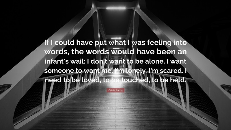 Olivia Laing Quote: “If I could have put what I was feeling into words, the words would have been an infant’s wail: I don’t want to be alone. I want someone to want me. I’m lonely. I’m scared. I need to be loved, to be touched, to be held.”