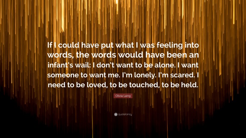 Olivia Laing Quote: “If I could have put what I was feeling into words, the words would have been an infant’s wail: I don’t want to be alone. I want someone to want me. I’m lonely. I’m scared. I need to be loved, to be touched, to be held.”