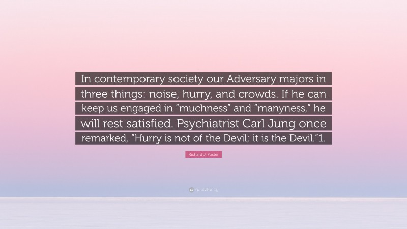 Richard J. Foster Quote: “In contemporary society our Adversary majors in three things: noise, hurry, and crowds. If he can keep us engaged in “muchness” and “manyness,” he will rest satisfied. Psychiatrist Carl Jung once remarked, “Hurry is not of the Devil; it is the Devil.”1.”