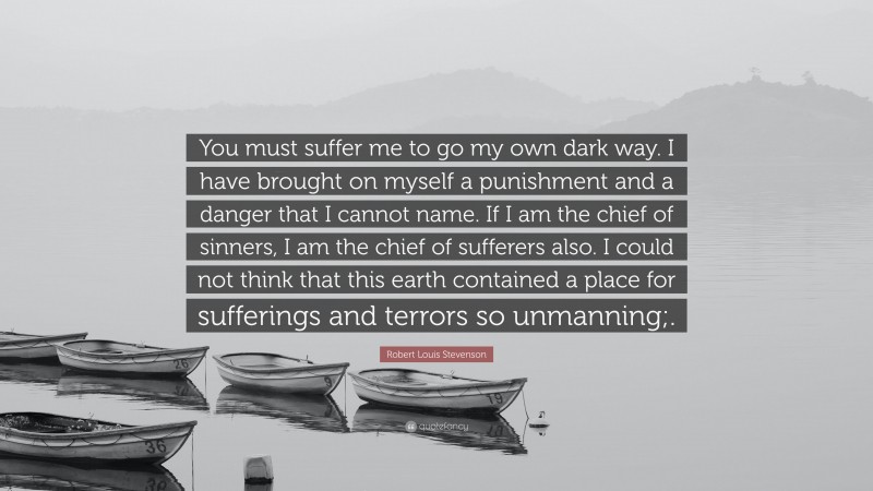 Robert Louis Stevenson Quote: “You must suffer me to go my own dark way. I have brought on myself a punishment and a danger that I cannot name. If I am the chief of sinners, I am the chief of sufferers also. I could not think that this earth contained a place for sufferings and terrors so unmanning;.”