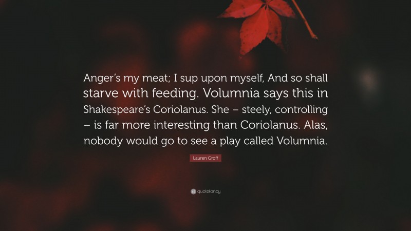 Lauren Groff Quote: “Anger’s my meat; I sup upon myself, And so shall starve with feeding. Volumnia says this in Shakespeare’s Coriolanus. She – steely, controlling – is far more interesting than Coriolanus. Alas, nobody would go to see a play called Volumnia.”