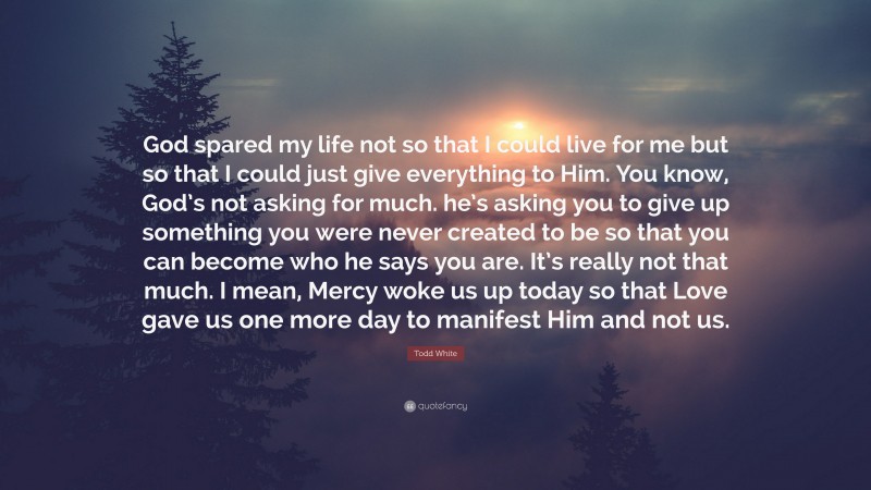 Todd White Quote: “God spared my life not so that I could live for me but so that I could just give everything to Him. You know, God’s not asking for much. he’s asking you to give up something you were never created to be so that you can become who he says you are. It’s really not that much. I mean, Mercy woke us up today so that Love gave us one more day to manifest Him and not us.”