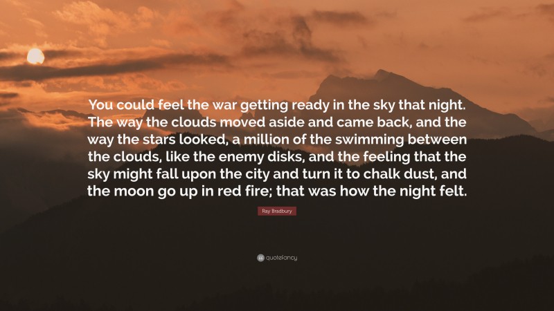 Ray Bradbury Quote: “You could feel the war getting ready in the sky that night. The way the clouds moved aside and came back, and the way the stars looked, a million of the swimming between the clouds, like the enemy disks, and the feeling that the sky might fall upon the city and turn it to chalk dust, and the moon go up in red fire; that was how the night felt.”