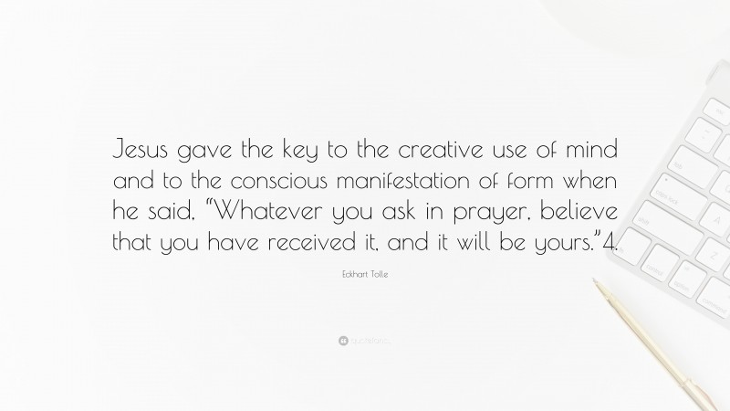 Eckhart Tolle Quote: “Jesus gave the key to the creative use of mind and to the conscious manifestation of form when he said, “Whatever you ask in prayer, believe that you have received it, and it will be yours.”4.”