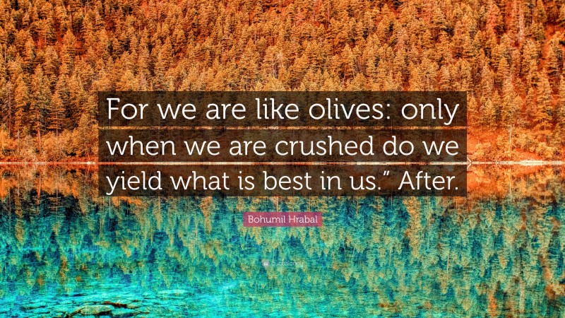 Bohumil Hrabal Quote: “For we are like olives: only when we are crushed do we yield what is best in us.” After.”