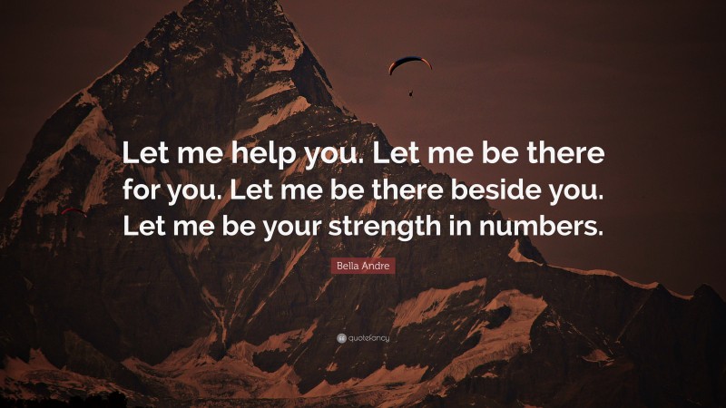 Bella Andre Quote: “Let me help you. Let me be there for you. Let me be there beside you. Let me be your strength in numbers.”