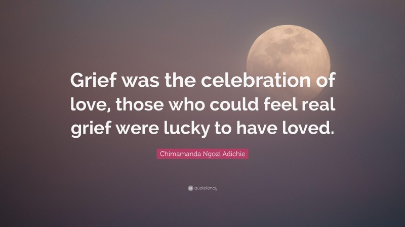 Chimamanda Ngozi Adichie Quote: “Grief was the celebration of love, those who could feel real grief were lucky to have loved.”